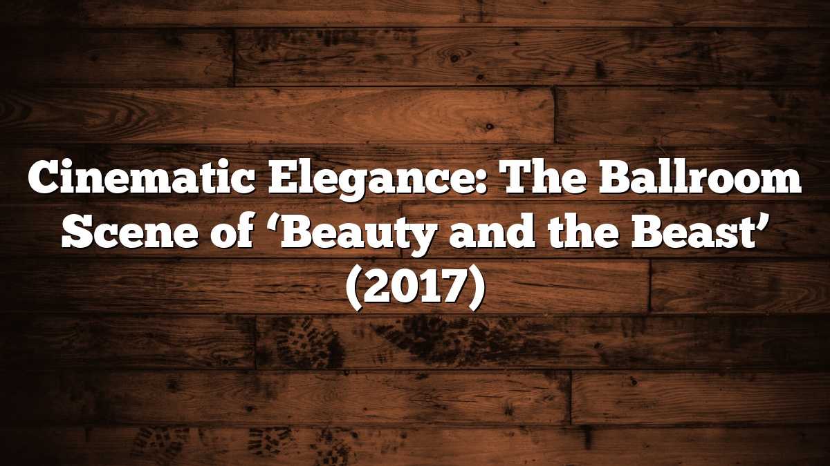 Cinematic Elegance: The Ballroom Scene of ‘Beauty and the Beast’ (2017)