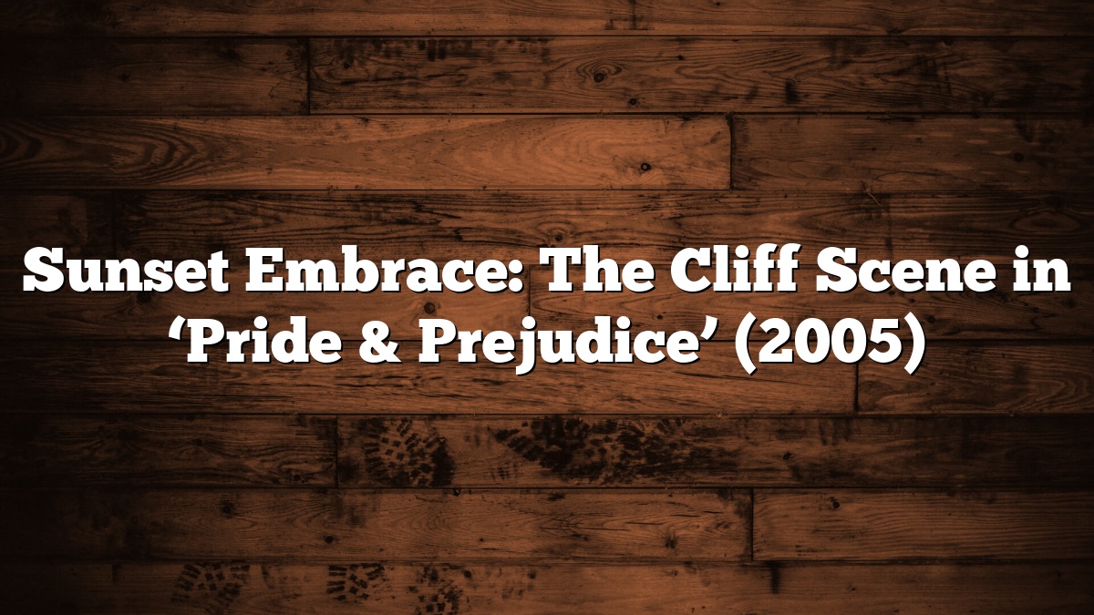 Sunset Embrace: The Cliff Scene in ‘Pride & Prejudice’ (2005)
